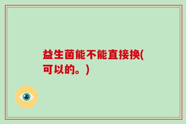 益生菌能不能直接换(可以的。) 益生菌能不能直接换(可以的。)