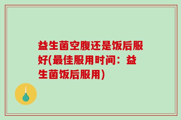 益生菌空腹还是饭后服好(最佳服用时间：益生菌饭后服用)