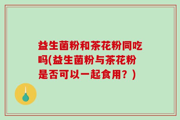 益生菌粉和茶花粉同吃吗(益生菌粉与茶花粉是否可以一起食用？)