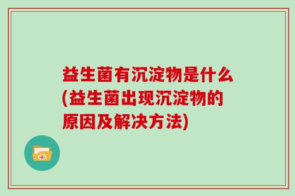 益生菌有沉淀物是什么(益生菌出现沉淀物的原因及解决方法)