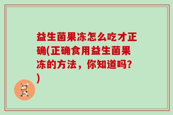 益生菌果冻怎么吃才正确(正确食用益生菌果冻的方法，你知道吗？)