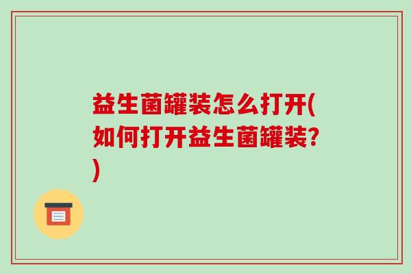 益生菌罐装怎么打开(如何打开益生菌罐装？)