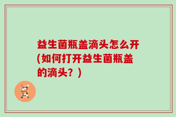 益生菌瓶盖滴头怎么开(如何打开益生菌瓶盖的滴头？)