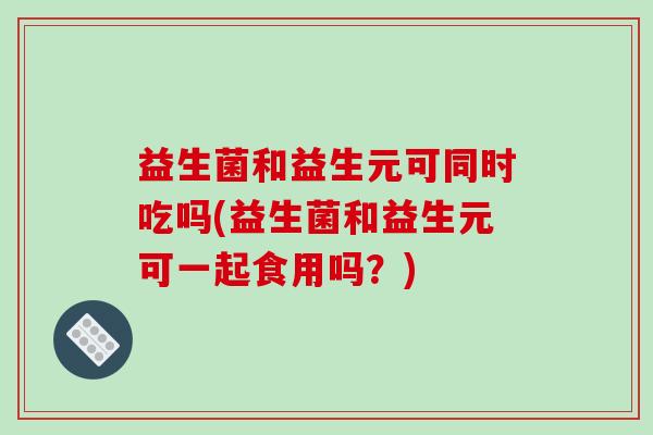 益生菌和益生元可同时吃吗(益生菌和益生元可一起食用吗？)