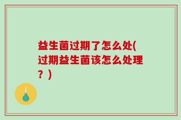 益生菌过期了怎么处(过期益生菌该怎么处理？)