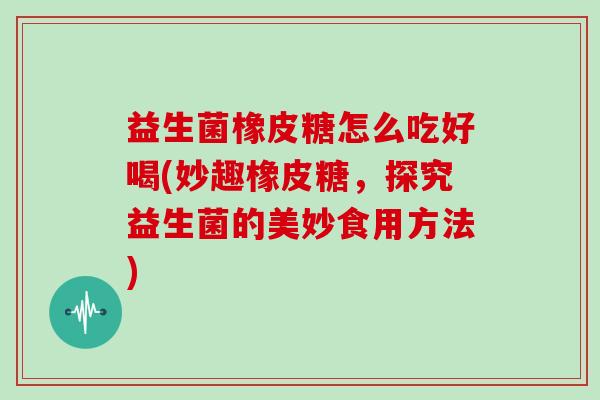 益生菌橡皮糖怎么吃好喝(妙趣橡皮糖，探究益生菌的美妙食用方法)