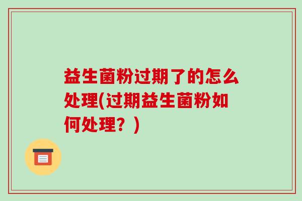 益生菌粉过期了的怎么处理(过期益生菌粉如何处理？)