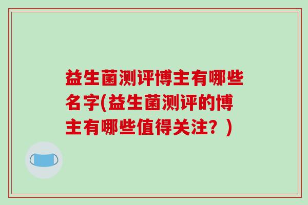 益生菌测评博主有哪些名字(益生菌测评的博主有哪些值得关注？)