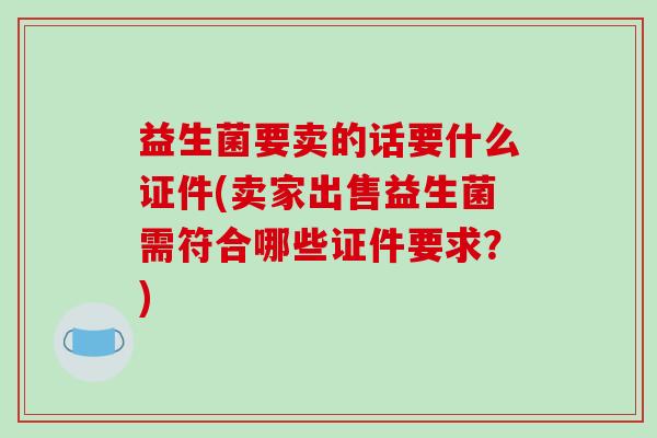 益生菌要卖的话要什么证件(卖家出售益生菌需符合哪些证件要求？)