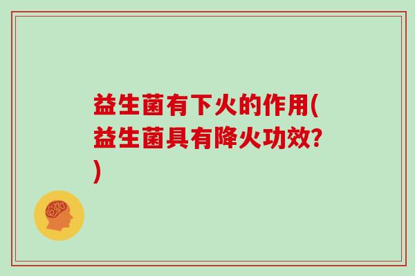 益生菌有下火的作用(益生菌具有降火功效？)