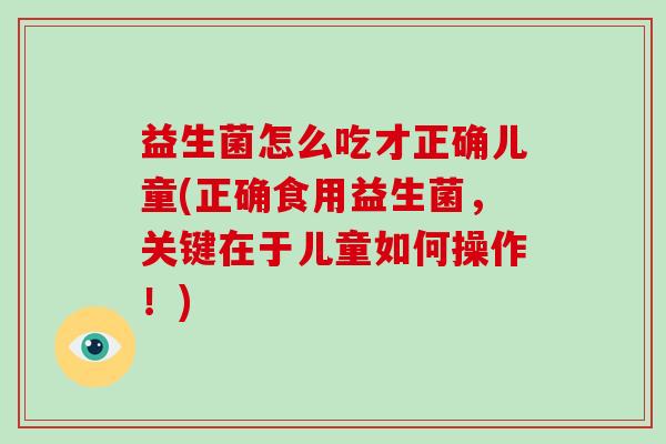 益生菌怎么吃才正确儿童(正确食用益生菌，关键在于儿童如何操作！)