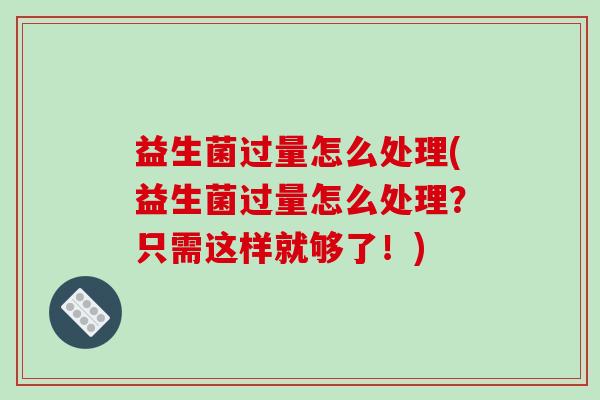 益生菌过量怎么处理(益生菌过量怎么处理？只需这样就够了！)