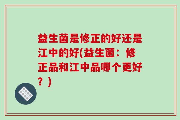 益生菌是修正的好还是江中的好(益生菌：修正品和江中品哪个更好？)