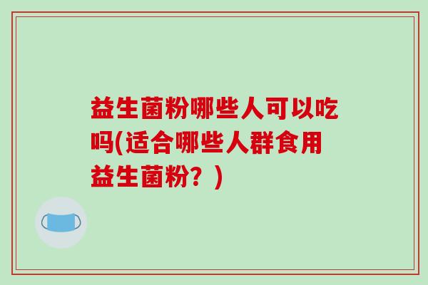 益生菌粉哪些人可以吃吗(适合哪些人群食用益生菌粉？)