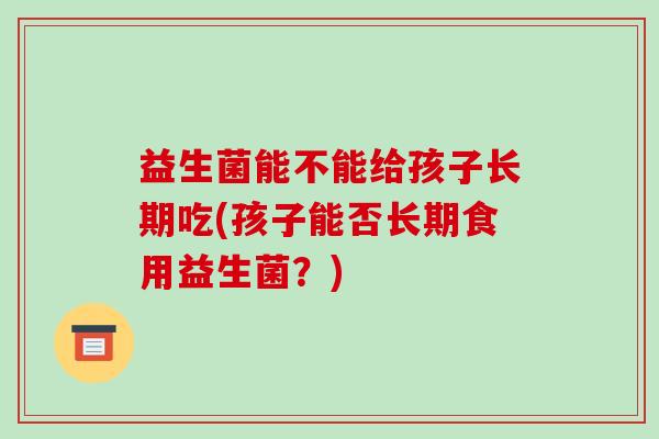 益生菌能不能给孩子长期吃(孩子能否长期食用益生菌?) 益生菌能不能给孩子长期吃(孩子能否长期食用益生菌?)