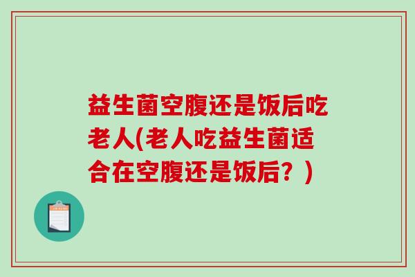 益生菌空腹还是饭后吃老人(老人吃益生菌适合在空腹还是饭后？)