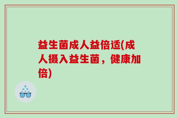 益生菌成人益倍适(成人摄入益生菌，健康加倍)