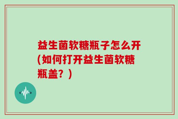 益生菌软糖瓶子怎么开(如何打开益生菌软糖瓶盖？)