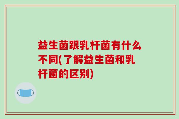 益生菌跟乳杆菌有什么不同(了解益生菌和乳杆菌的区别)