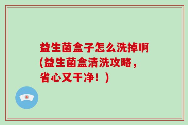益生菌盒子怎么洗掉啊(益生菌盒清洗攻略，省心又干净！)