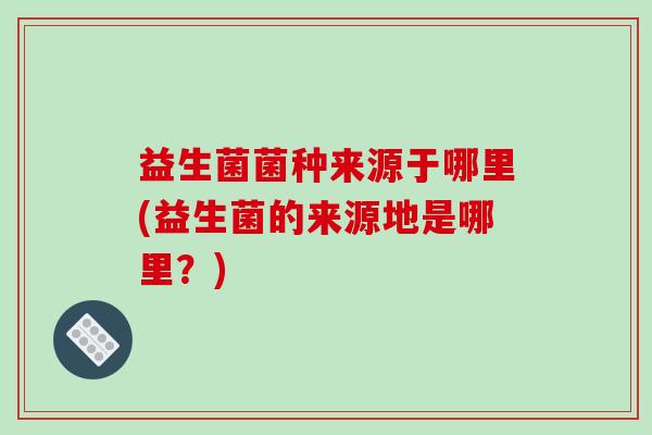 益生菌菌种来源于哪里(益生菌的来源地是哪里？)