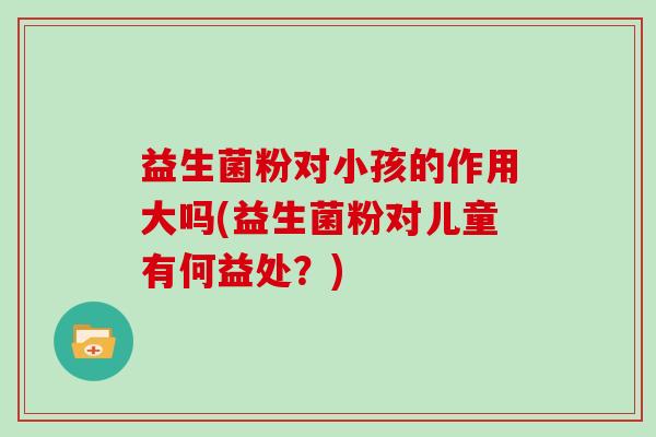 益生菌粉对小孩的作用大吗(益生菌粉对儿童有何益处？)