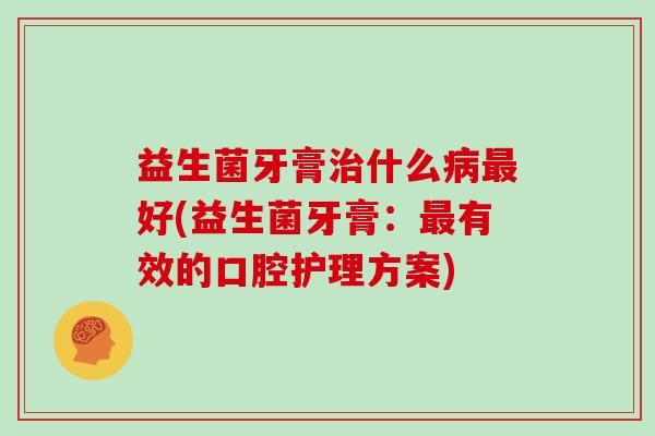 益生菌牙膏治什么病最好(益生菌牙膏：最有效的口腔护理方案)