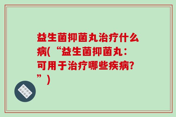 益生菌抑菌丸什么(“益生菌抑菌丸：可用于哪些？”)