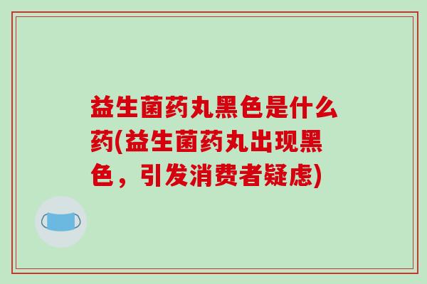 益生菌药丸黑色是什么药(益生菌药丸出现黑色，引发消费者疑虑)