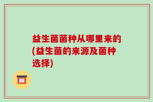 益生菌菌种从哪里来的(益生菌的来源及菌种选择)