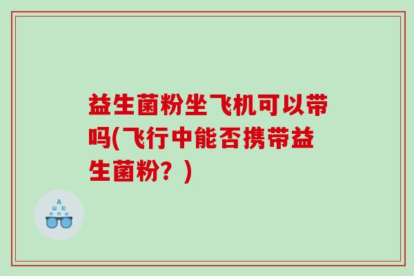 益生菌粉坐飞机可以带吗(飞行中能否携带益生菌粉？)