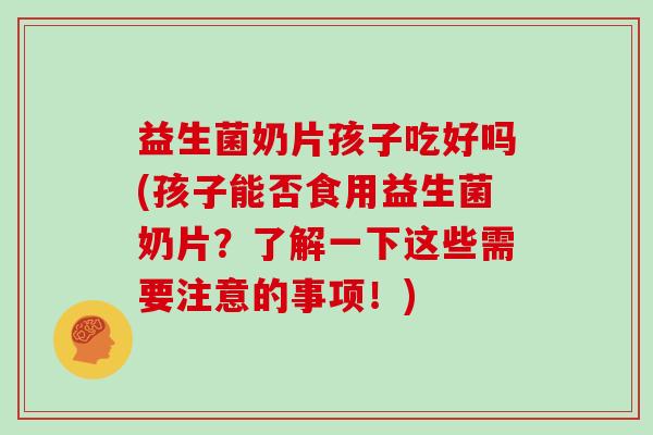 益生菌奶片孩子吃好吗(孩子能否食用益生菌奶片？了解一下这些需要注意的事项！)