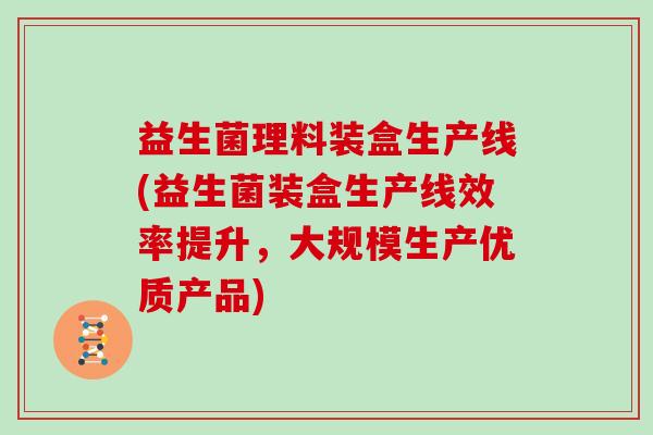益生菌理料装盒生产线(益生菌装盒生产线效率提升，大规模生产优质产品)