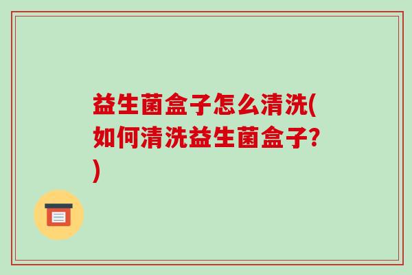 益生菌盒子怎么清洗(如何清洗益生菌盒子？)