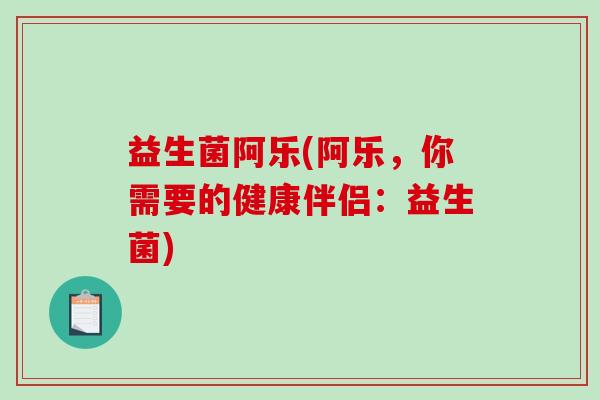益生菌阿乐(阿乐,你需要的健康伴侣:益生菌) 益生菌阿乐(阿乐,你需要的健康伴侣:益生菌)
