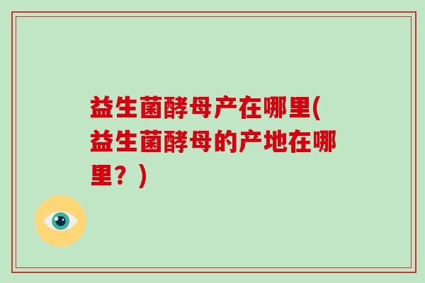 益生菌酵母产在哪里(益生菌酵母的产地在哪里？)