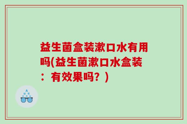 益生菌盒装漱口水有用吗(益生菌漱口水盒装：有效果吗？)