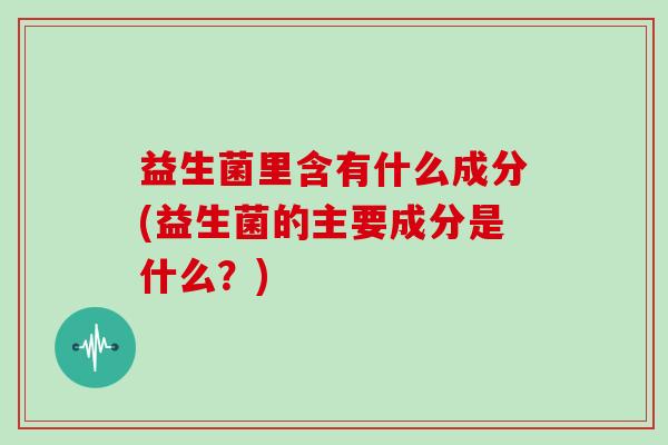 益生菌里含有什么成分(益生菌的主要成分是什么？)