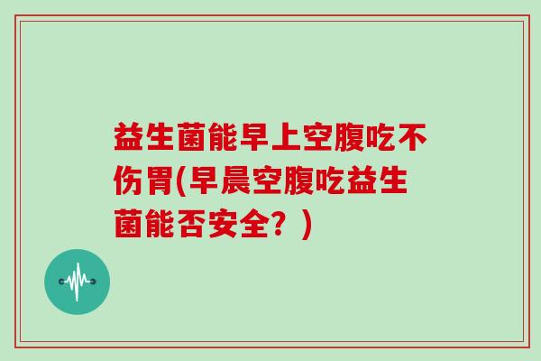 益生菌能早上空腹吃不伤胃(早晨空腹吃益生菌能否安全？)