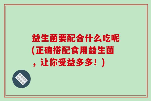 益生菌要配合什么吃呢(正确搭配食用益生菌，让你受益多多！)