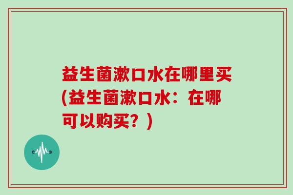 益生菌漱口水在哪里买(益生菌漱口水：在哪可以购买？)