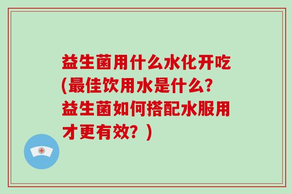 益生菌用什么水化开吃(佳饮用水是什么？益生菌如何搭配水服用才更有效？)