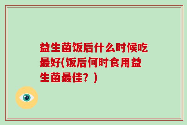益生菌饭后什么时候吃好(饭后何时食用益生菌佳?) 益生菌饭后什么时候吃好(饭后何时食用益生菌佳?)