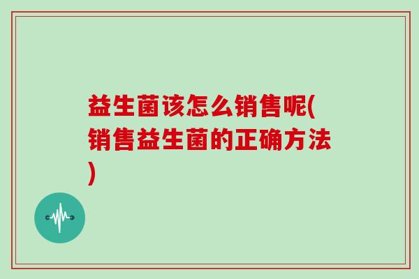 益生菌该怎么销售呢(销售益生菌的正确方法)