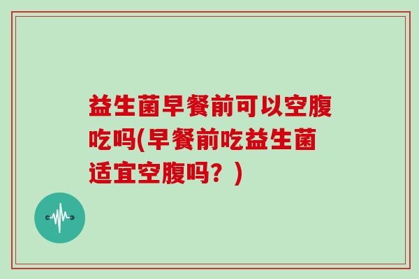 益生菌早餐前可以空腹吃吗(早餐前吃益生菌适宜空腹吗？)