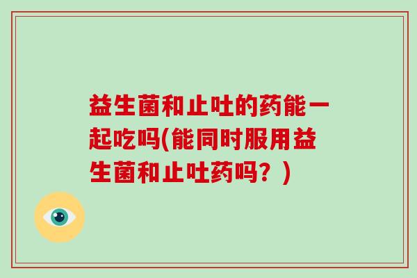 益生菌和止吐的药能一起吃吗(能同时服用益生菌和止吐药吗？)