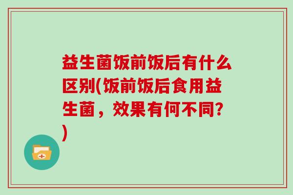 益生菌饭前饭后有什么区别(饭前饭后食用益生菌，效果有何不同？)