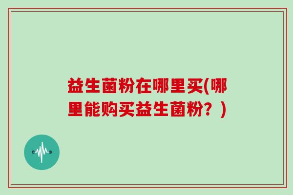 益生菌粉在哪里买(哪里能购买益生菌粉？)
