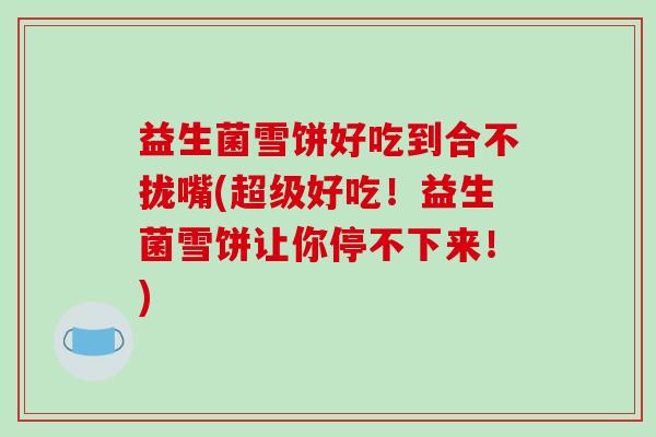 益生菌雪饼好吃到合不拢嘴(超级好吃！益生菌雪饼让你停不下来！)