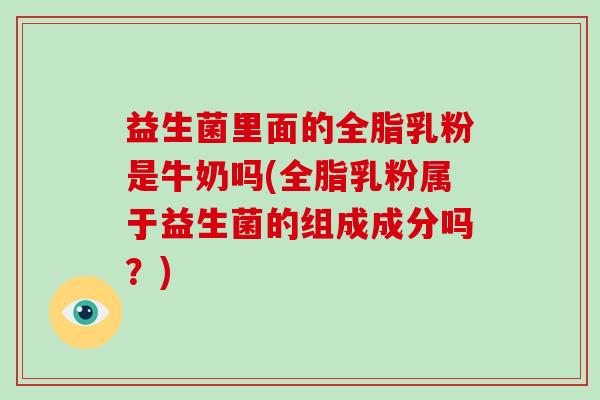 益生菌里面的全脂乳粉是牛奶吗(全脂乳粉属于益生菌的组成成分吗？)
